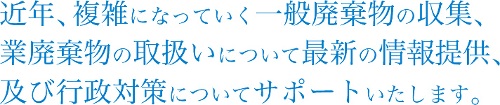 近年、複雑になっていく一般廃棄物の収集、業廃棄物の取扱いについて最新の情報提供、及び行政対策についてサポートいたします。